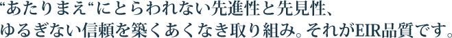 “あたりまえ“にとらわれない先進性と先見性、ゆるぎない信頼を築くあくなき取り組み。それがEIR品質です。