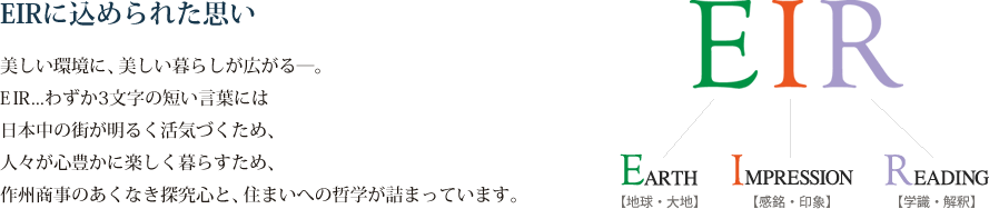 【EIRに込められた思い】美しい環境に、美しい暮らしが広がる―。EIR...わずか3文字の短い言葉には日本中の街が明るく活気づくため、人々が心豊かに楽しく暮らすため、作州商事のあくなき探究心と、住まいへの哲学が詰まっています。
