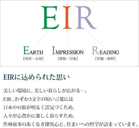 【EIRに込められた思い】美しい環境に、美しい暮らしが広がる―。EIR...わずか3文字の短い言葉には日本中の街が明るく活気づくため、人々が心豊かに楽しく暮らすため、作州商事のあくなき探究心と、住まいへの哲学が詰まっています。